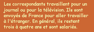  Les correspondants travaillent pour un journal ou pour la tlvision. Ils sont employs de France pour aller travailler  l'tranger. En gnral, ils restent trois  quatre ans et sont salaris