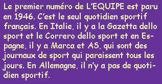 Le premier numro de L'EQUIPE est paru en 1946. C'est le seul quotidien sportif franais. En Italie, il y a la Gazetta dello sport et le Correro dello sport et en Espagne, il y a Marca et AS, qui sont des journaux de sport qui paraissent tous les jours. En Allemagne, il n'y a pas de quotidiens sportif