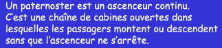 Un paternoster est un ascenceur continu. C'est une chane de cabines ouvertes dans lesquelles les passagers montent ou descendent sans que l'ascenseur ne s'arrte.